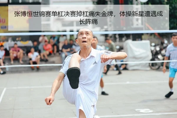 张博恒世锦赛单杠决赛掉杠痛失金牌，体操新星遭遇成长阵痛