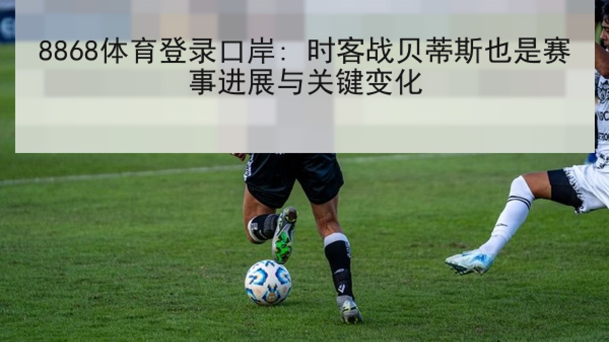 8868体育登录口岸: 时客战贝蒂斯也是赛事进展与关键变化 8868体育登录口岸: 时客战贝蒂斯也是赛事进展与关键变化